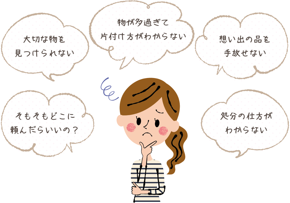 物が多過ぎて片付け方がわからない 大切な物を見つけられない 想い出の品を手放せない そもそもどこに頼んだらいいの？ 処分の仕方がわからない