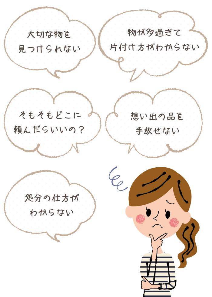 物が多過ぎて片付け方がわからない 大切な物を見つけられない 想い出の品を手放せない そもそもどこに頼んだらいいの？ 処分の仕方がわからない